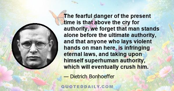 The fearful danger of the present time is that above the cry for authority, we forget that man stands alone before the ultimate authority, and that anyone who lays violent hands on man here, is infringing eternal laws,