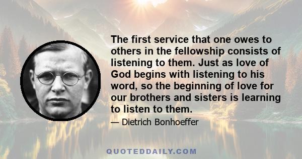 The first service that one owes to others in the fellowship consists of listening to them. Just as love of God begins with listening to his word, so the beginning of love for our brothers and sisters is learning to