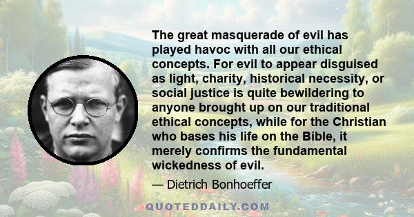 The great masquerade of evil has played havoc with all our ethical concepts. For evil to appear disguised as light, charity, historical necessity, or social justice is quite bewildering to anyone brought up on our