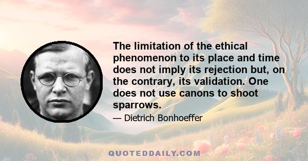 The limitation of the ethical phenomenon to its place and time does not imply its rejection but, on the contrary, its validation. One does not use canons to shoot sparrows.