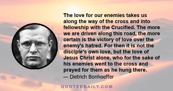 The love for our enemies takes us along the way of the cross and into fellowship with the Crucified. The more we are driven along this road, the more certain is the victory of love over the enemy's hatred. For then it