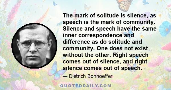 The mark of solitude is silence, as speech is the mark of community. Silence and speech have the same inner correspondence and difference as do solitude and community. One does not exist without the other. Right speech