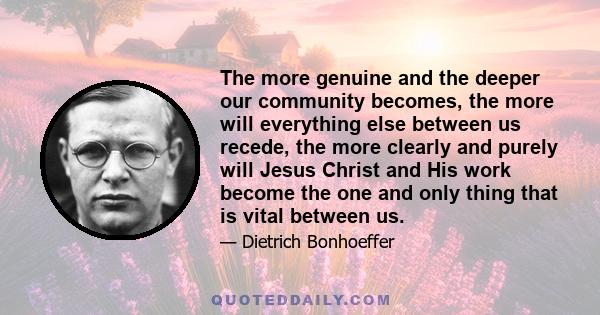 The more genuine and the deeper our community becomes, the more will everything else between us recede, the more clearly and purely will Jesus Christ and His work become the one and only thing that is vital between us.