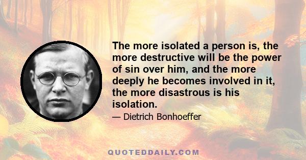 The more isolated a person is, the more destructive will be the power of sin over him, and the more deeply he becomes involved in it, the more disastrous is his isolation.