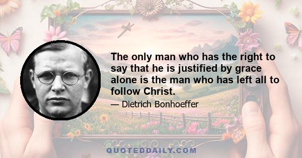 The only man who has the right to say that he is justified by grace alone is the man who has left all to follow Christ. Such a man knows that the call to discipleship is a gift of grace, and that the call is inseparable 