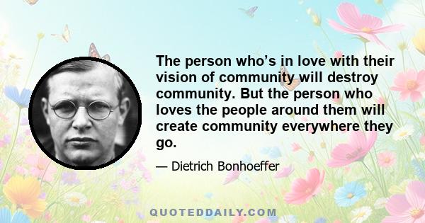 The person who’s in love with their vision of community will destroy community. But the person who loves the people around them will create community everywhere they go.