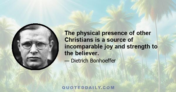 The physical presence of other Christians is a source of incomparable joy and strength to the believer.