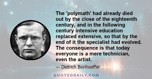 The 'polymath' had already died out by the close of the eighteenth century, and in the following century intensive education replaced extensive, so that by the end of it the specialist had evolved. The consequence is