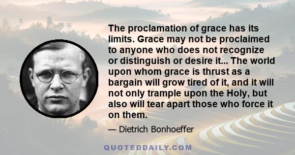 The proclamation of grace has its limits. Grace may not be proclaimed to anyone who does not recognize or distinguish or desire it... The world upon whom grace is thrust as a bargain will grow tired of it, and it will