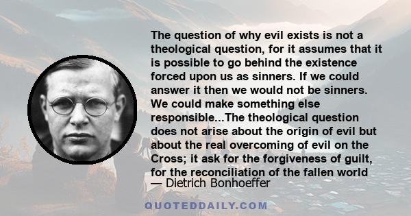 The question of why evil exists is not a theological question, for it assumes that it is possible to go behind the existence forced upon us as sinners. If we could answer it then we would not be sinners. We could make