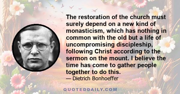 The restoration of the church must surely depend on a new kind of monasticism, which has nothing in common with the old but a life of uncompromising discipleship, following Christ according to the sermon on the mount. I 