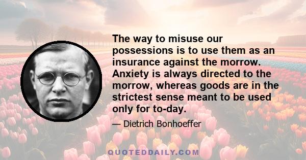 The way to misuse our possessions is to use them as an insurance against the morrow. Anxiety is always directed to the morrow, whereas goods are in the strictest sense meant to be used only for to-day.