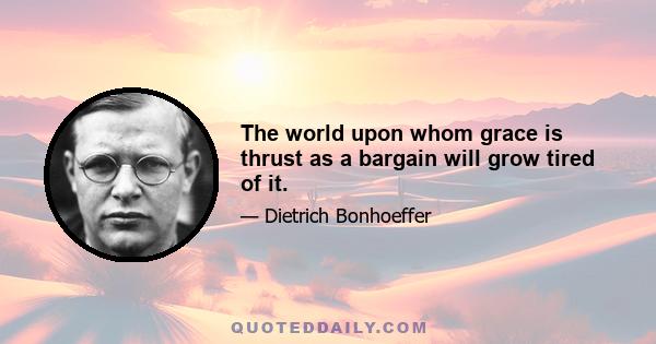 The world upon whom grace is thrust as a bargain will grow tired of it.