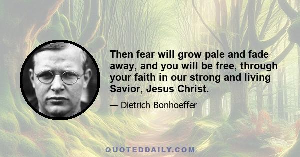 Then fear will grow pale and fade away, and you will be free, through your faith in our strong and living Savior, Jesus Christ.