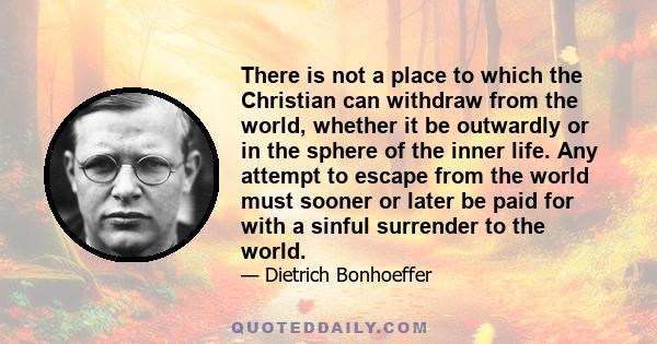 There is not a place to which the Christian can withdraw from the world, whether it be outwardly or in the sphere of the inner life. Any attempt to escape from the world must sooner or later be paid for with a sinful