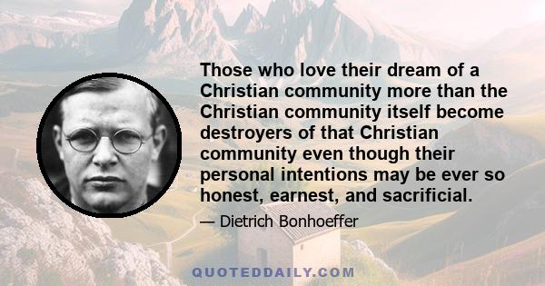 Those who love their dream of a Christian community more than the Christian community itself become destroyers of that Christian community even though their personal intentions may be ever so honest, earnest, and