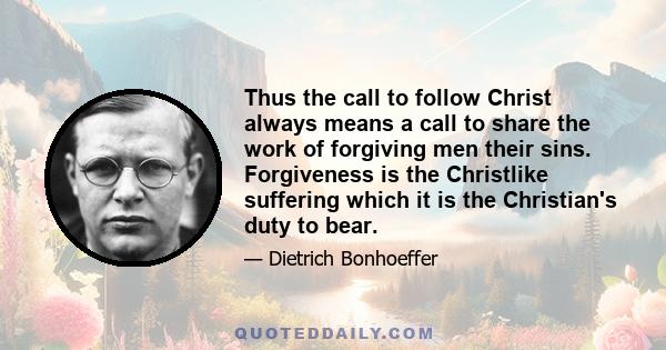 Thus the call to follow Christ always means a call to share the work of forgiving men their sins. Forgiveness is the Christlike suffering which it is the Christian's duty to bear.