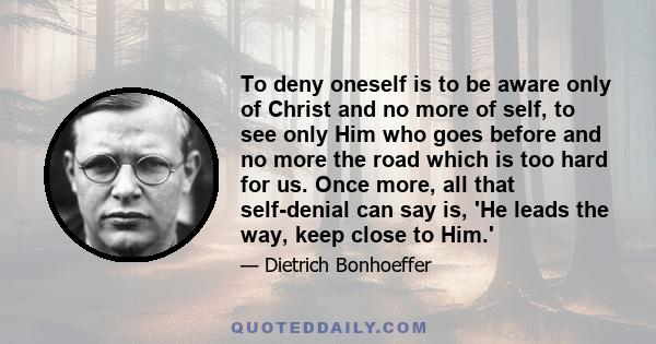 To deny oneself is to be aware only of Christ and no more of self, to see only Him who goes before and no more the road which is too hard for us. Once more, all that self-denial can say is, 'He leads the way, keep close 