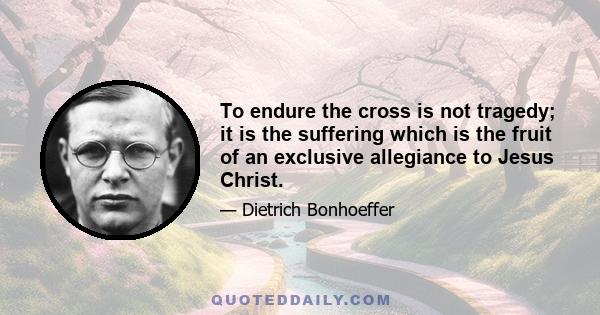 To endure the cross is not tragedy; it is the suffering which is the fruit of an exclusive allegiance to Jesus Christ.