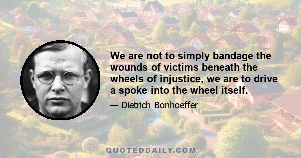 We are not to simply bandage the wounds of victims beneath the wheels of injustice, we are to drive a spoke into the wheel itself.