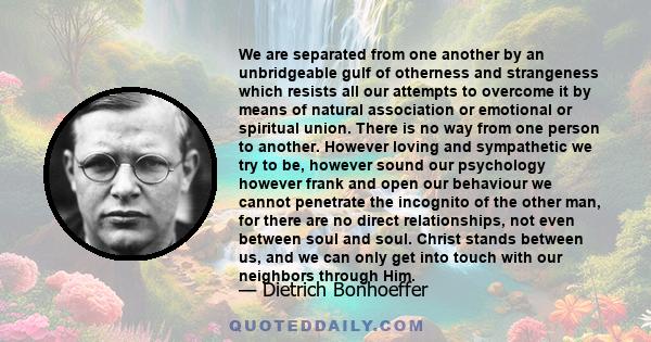 We are separated from one another by an unbridgeable gulf of otherness and strangeness which resists all our attempts to overcome it by means of natural association or emotional or spiritual union. There is no way from