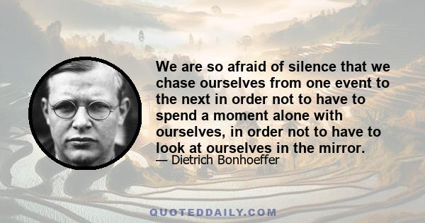 We are so afraid of silence that we chase ourselves from one event to the next in order not to have to spend a moment alone with ourselves, in order not to have to look at ourselves in the mirror.