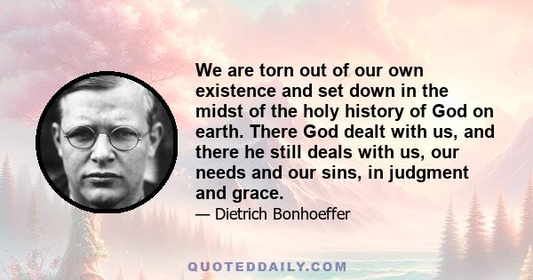 We are torn out of our own existence and set down in the midst of the holy history of God on earth. There God dealt with us, and there he still deals with us, our needs and our sins, in judgment and grace.