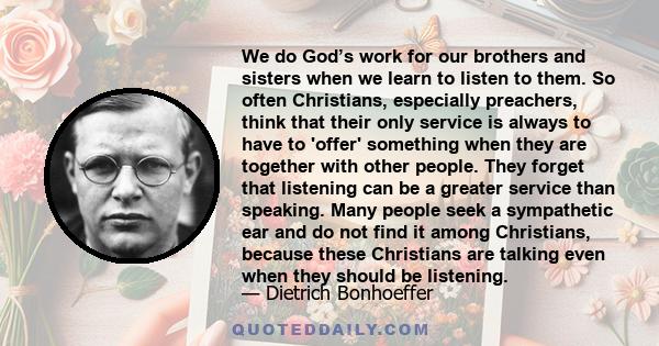 We do God’s work for our brothers and sisters when we learn to listen to them. So often Christians, especially preachers, think that their only service is always to have to 'offer' something when they are together with