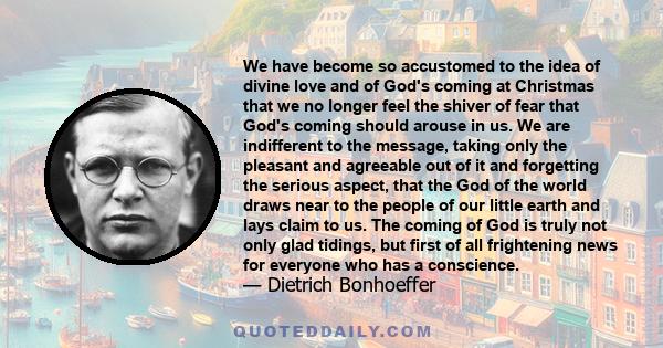 We have become so accustomed to the idea of divine love and of God's coming at Christmas that we no longer feel the shiver of fear that God's coming should arouse in us. We are indifferent to the message, taking only