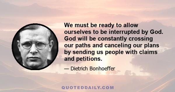 We must be ready to allow ourselves to be interrupted by God. God will be constantly crossing our paths and canceling our plans by sending us people with claims and petitions.