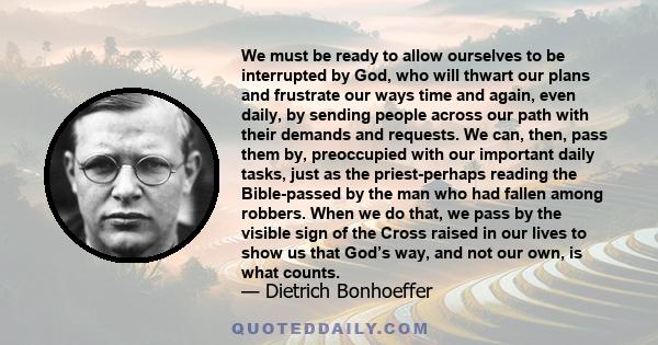 We must be ready to allow ourselves to be interrupted by God, who will thwart our plans and frustrate our ways time and again, even daily, by sending people across our path with their demands and requests. We can, then, 