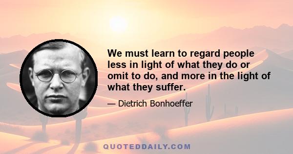 We must learn to regard people less in light of what they do or omit to do, and more in the light of what they suffer.