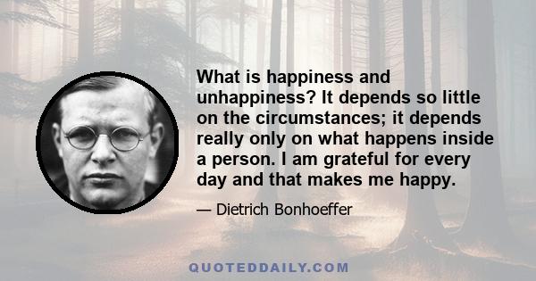 What is happiness and unhappiness? It depends so little on the circumstances; it depends really only on what happens inside a person. I am grateful for every day and that makes me happy.