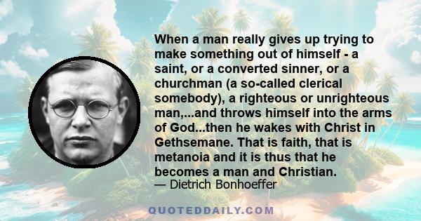 When a man really gives up trying to make something out of himself - a saint, or a converted sinner, or a churchman (a so-called clerical somebody), a righteous or unrighteous man,...and throws himself into the arms of