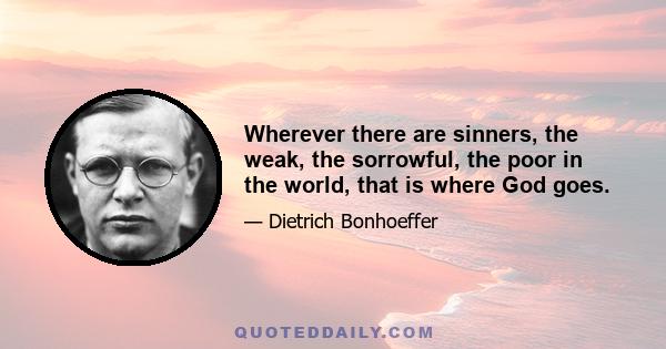 Wherever there are sinners, the weak, the sorrowful, the poor in the world, that is where God goes.