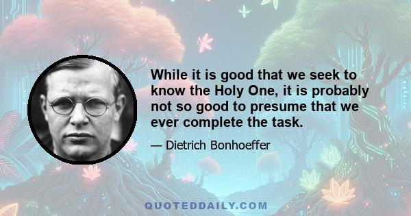 While it is good that we seek to know the Holy One, it is probably not so good to presume that we ever complete the task.