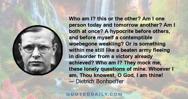 Who am I? this or the other? Am I one person today and tomorrow another? Am I both at once? A hypocrite before others, and before myself a contemptible woebegone weakling? Or is something within me still like a beaten