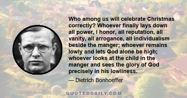 Who among us will celebrate Christmas correctly? Whoever finally lays down all power, l honor, all reputation, all vanity, all arrogance, all individualism beside the manger; whoever remains lowly and lets God alone be