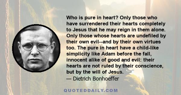 Who is pure in heart? Only those who have surrendered their hearts completely to Jesus that he may reign in them alone. Only those whose hearts are undefiled by their own evil--and by their own virtues too. The pure in