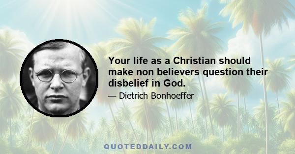 Your life as a Christian should make non believers question their disbelief in God.