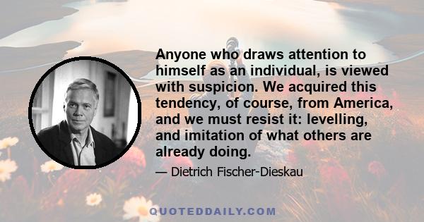 Anyone who draws attention to himself as an individual, is viewed with suspicion. We acquired this tendency, of course, from America, and we must resist it: levelling, and imitation of what others are already doing.