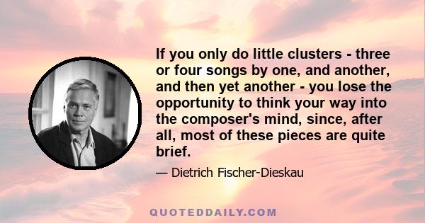 If you only do little clusters - three or four songs by one, and another, and then yet another - you lose the opportunity to think your way into the composer's mind, since, after all, most of these pieces are quite