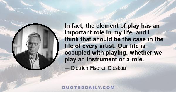 In fact, the element of play has an important role in my life, and I think that should be the case in the life of every artist. Our life is occupied with playing, whether we play an instrument or a role.