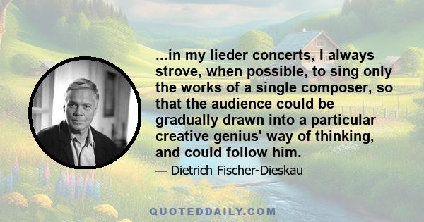 ...in my lieder concerts, I always strove, when possible, to sing only the works of a single composer, so that the audience could be gradually drawn into a particular creative genius' way of thinking, and could follow