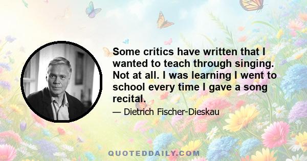 Some critics have written that I wanted to teach through singing. Not at all. I was learning I went to school every time I gave a song recital.