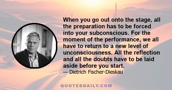 When you go out onto the stage, all the preparation has to be forced into your subconscious. For the moment of the performance, we all have to return to a new level of unconsciousness. All the reflection and all the