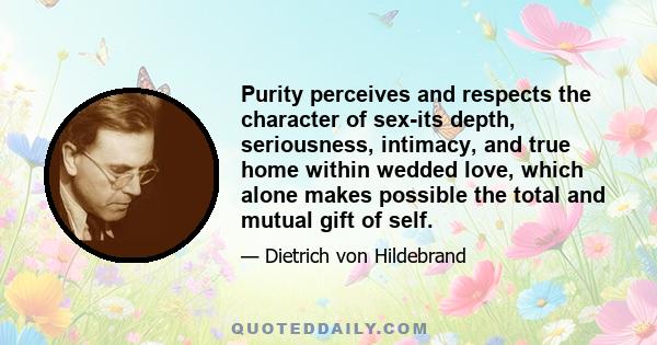 Purity perceives and respects the character of sex-its depth, seriousness, intimacy, and true home within wedded love, which alone makes possible the total and mutual gift of self.