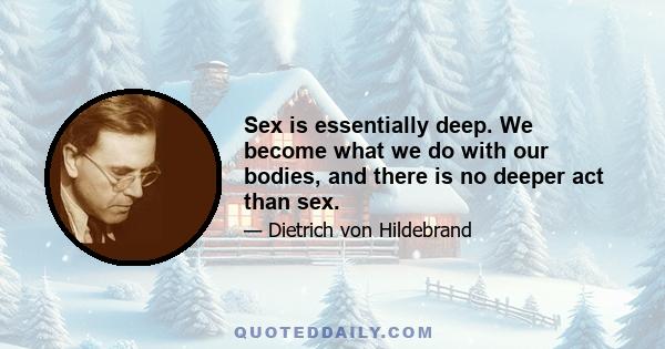 Sex is essentially deep. We become what we do with our bodies, and there is no deeper act than sex.