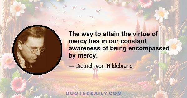 The way to attain the virtue of mercy lies in our constant awareness of being encompassed by mercy.