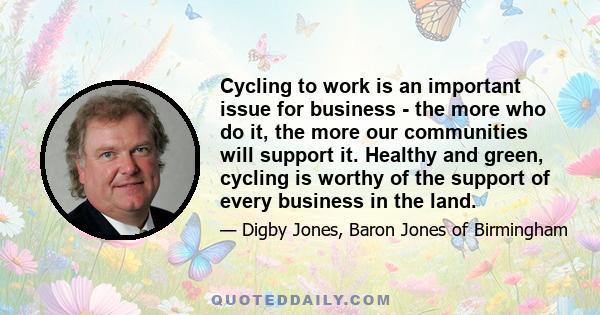 Cycling to work is an important issue for business - the more who do it, the more our communities will support it. Healthy and green, cycling is worthy of the support of every business in the land.